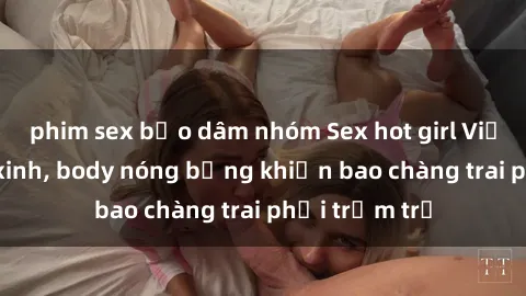 phim sex bạo dâm nhóm Sex hot girl Việt Nam: Mặt xinh, body nóng bỏng khiến bao chàng trai phải trầm trồ